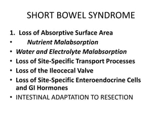 SHORT BOWEL SYNDROME
1. Loss of Absorptive Surface Area
• Nutrient Malabsorption
• Water and Electrolyte Malabsorption
• Loss of Site-Specific Transport Processes
• Loss of the Ileocecal Valve
• Loss of Site-Specific Enteroendocrine Cells
and GI Hormones
• INTESTINAL ADAPTATION TO RESECTION
 