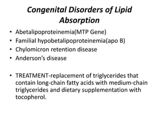 Congenital Disorders of Lipid
Absorption
• Abetalipoproteinemia(MTP Gene)
• Familial hypobetalipoproteinemia(apo B)
• Chylomicron retention disease
• Anderson’s disease
• TREATMENT-replacement of triglycerides that
contain long-chain fatty acids with medium-chain
triglycerides and dietary supplementation with
tocopherol.
 