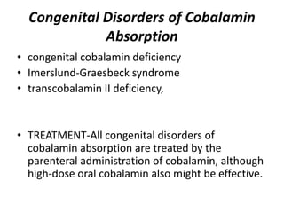 Congenital Disorders of Cobalamin
Absorption
• congenital cobalamin deficiency
• Imerslund-Graesbeck syndrome
• transcobalamin II deficiency,
• TREATMENT-All congenital disorders of
cobalamin absorption are treated by the
parenteral administration of cobalamin, although
high-dose oral cobalamin also might be effective.
 