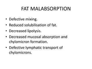 FAT MALABSORPTION
• Defective mixing.
• Reduced solubilisation of fat.
• Decreased lipolysis.
• Decreased mucosal absorption and
chylomicron formation.
• Defective lymphatic transport of
chylomicrons.
 