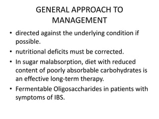 GENERAL APPROACH TO
MANAGEMENT
• directed against the underlying condition if
possible.
• nutritional deficits must be corrected.
• In sugar malabsorption, diet with reduced
content of poorly absorbable carbohydrates is
an effective long-term therapy.
• Fermentable Oligosaccharides in patients with
symptoms of IBS.
 
