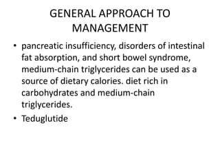 GENERAL APPROACH TO
MANAGEMENT
• pancreatic insufficiency, disorders of intestinal
fat absorption, and short bowel syndrome,
medium-chain triglycerides can be used as a
source of dietary calories. diet rich in
carbohydrates and medium-chain
triglycerides.
• Teduglutide
 