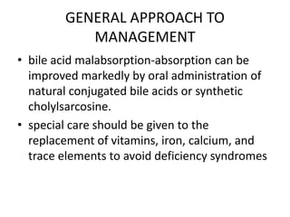 GENERAL APPROACH TO
MANAGEMENT
• bile acid malabsorption-absorption can be
improved markedly by oral administration of
natural conjugated bile acids or synthetic
cholylsarcosine.
• special care should be given to the
replacement of vitamins, iron, calcium, and
trace elements to avoid deficiency syndromes
 