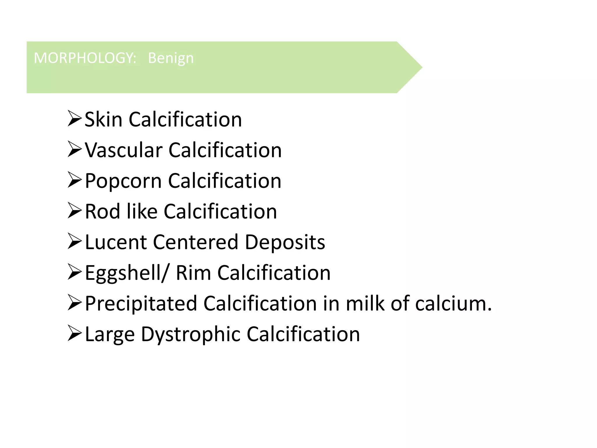 MORPHOLOGY: Benign

Skin Calcification
Vascular Calcification
Popcorn Calcification
Rod like Calcification
Lucent Centered Deposits
Eggshell/ Rim Calcification
Precipitated Calcification in milk of calcium.
Large Dystrophic Calcification

 