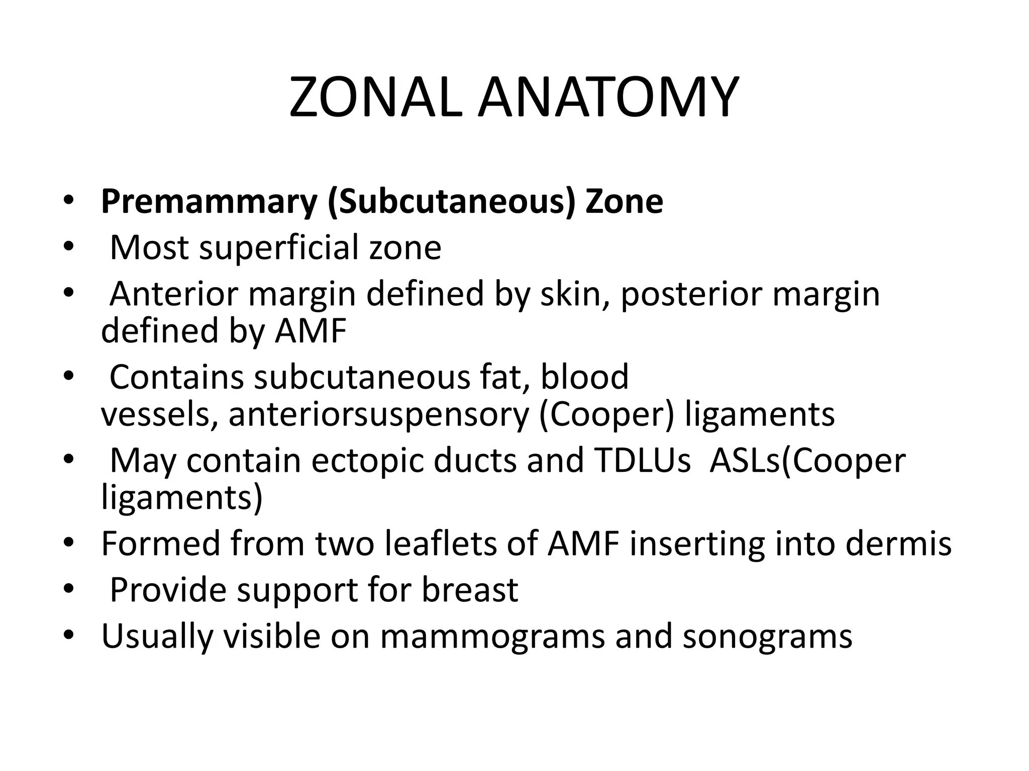 ZONAL ANATOMY
• Premammary (Subcutaneous) Zone
• Most superficial zone
• Anterior margin defined by skin, posterior margin
defined by AMF
• Contains subcutaneous fat, blood
vessels, anteriorsuspensory (Cooper) ligaments
• May contain ectopic ducts and TDLUs ASLs(Cooper
ligaments)
• Formed from two leaflets of AMF inserting into dermis
• Provide support for breast
• Usually visible on mammograms and sonograms

 