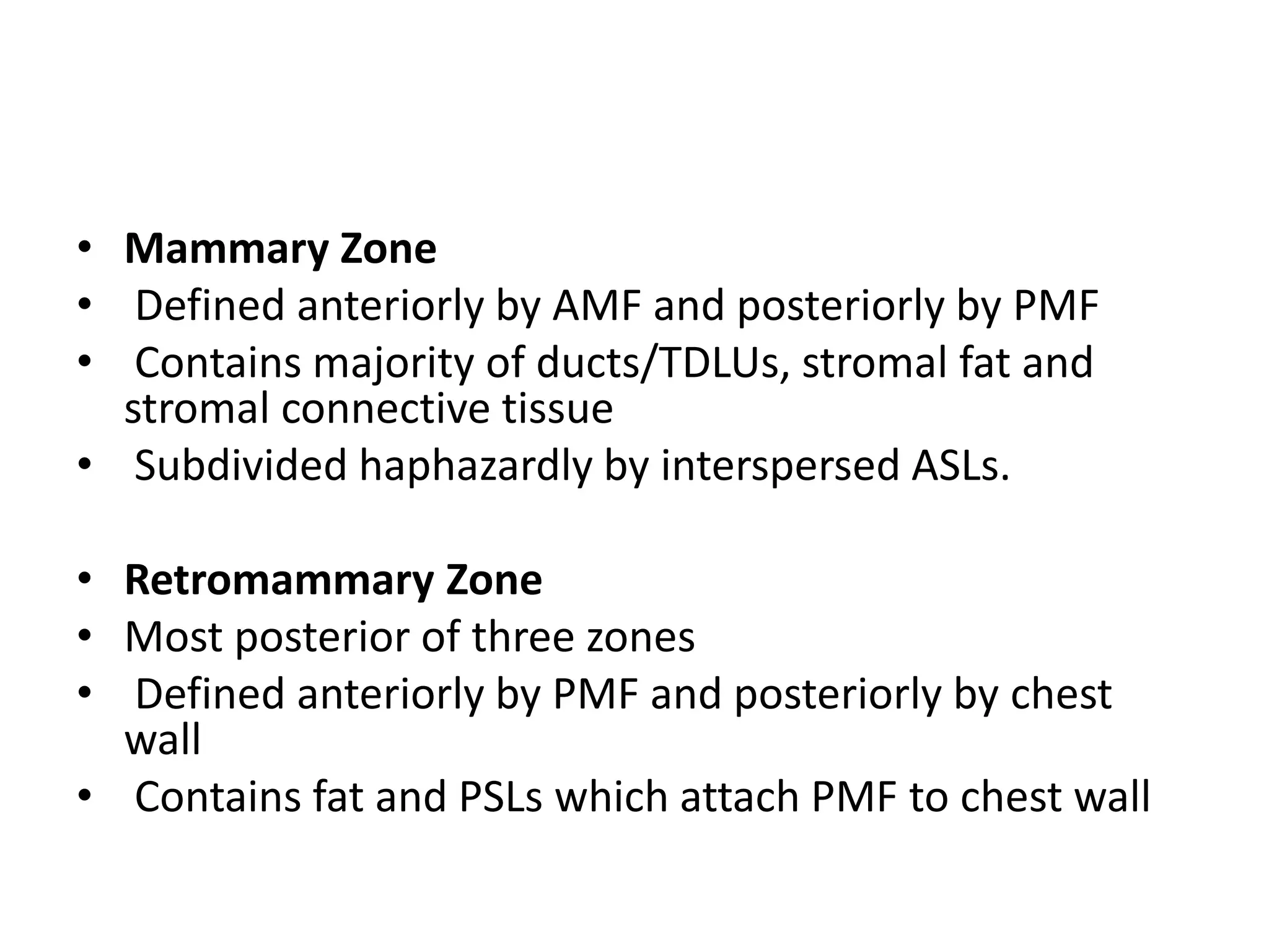 • Mammary Zone
• Defined anteriorly by AMF and posteriorly by PMF
• Contains majority of ducts/TDLUs, stromal fat and
stromal connective tissue
• Subdivided haphazardly by interspersed ASLs.
• Retromammary Zone
• Most posterior of three zones
• Defined anteriorly by PMF and posteriorly by chest
wall
• Contains fat and PSLs which attach PMF to chest wall

 