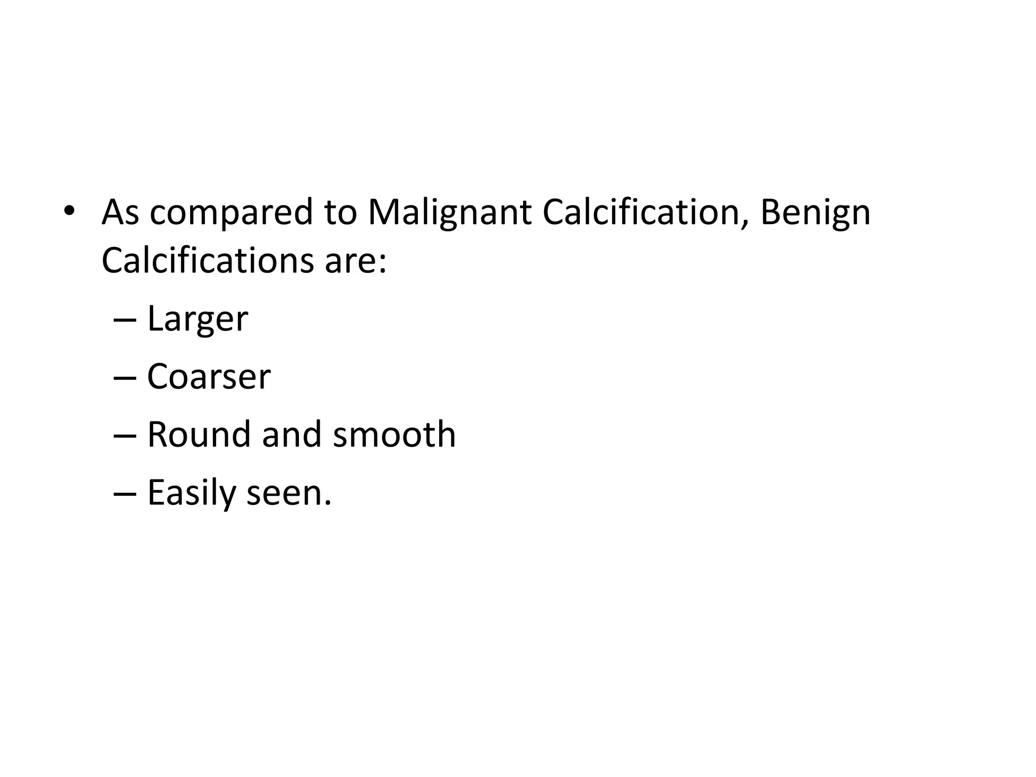 • As compared to Malignant Calcification, Benign
Calcifications are:
– Larger
– Coarser
– Round and smooth
– Easily seen.

 