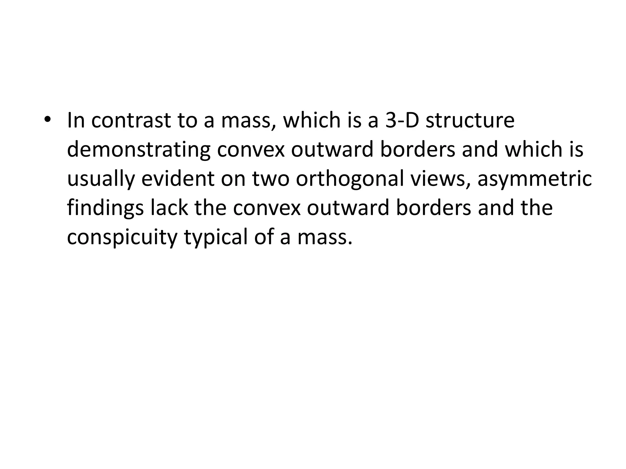 • In contrast to a mass, which is a 3-D structure
demonstrating convex outward borders and which is
usually evident on two orthogonal views, asymmetric
findings lack the convex outward borders and the
conspicuity typical of a mass.

 