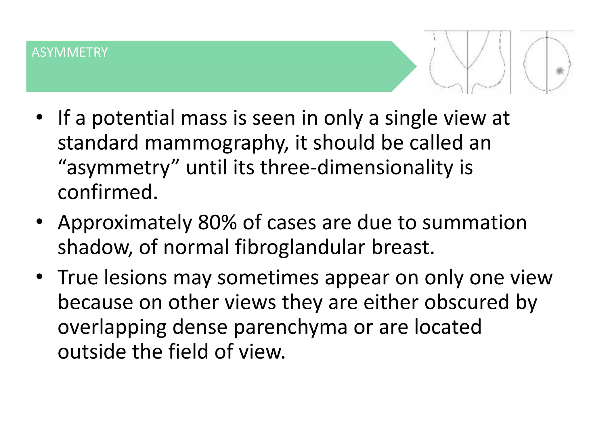 ASYMMETRY

• If a potential mass is seen in only a single view at
standard mammography, it should be called an
“asymmetry” until its three-dimensionality is
confirmed.
• Approximately 80% of cases are due to summation
shadow, of normal fibroglandular breast.
• True lesions may sometimes appear on only one view
because on other views they are either obscured by
overlapping dense parenchyma or are located
outside the field of view.

 