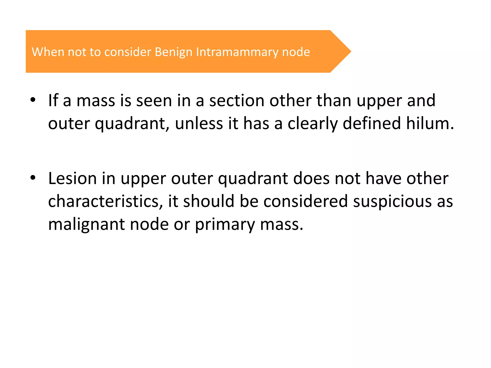 When not to consider Benign Intramammary node

• If a mass is seen in a section other than upper and
outer quadrant, unless it has a clearly defined hilum.
• Lesion in upper outer quadrant does not have other
characteristics, it should be considered suspicious as
malignant node or primary mass.

 