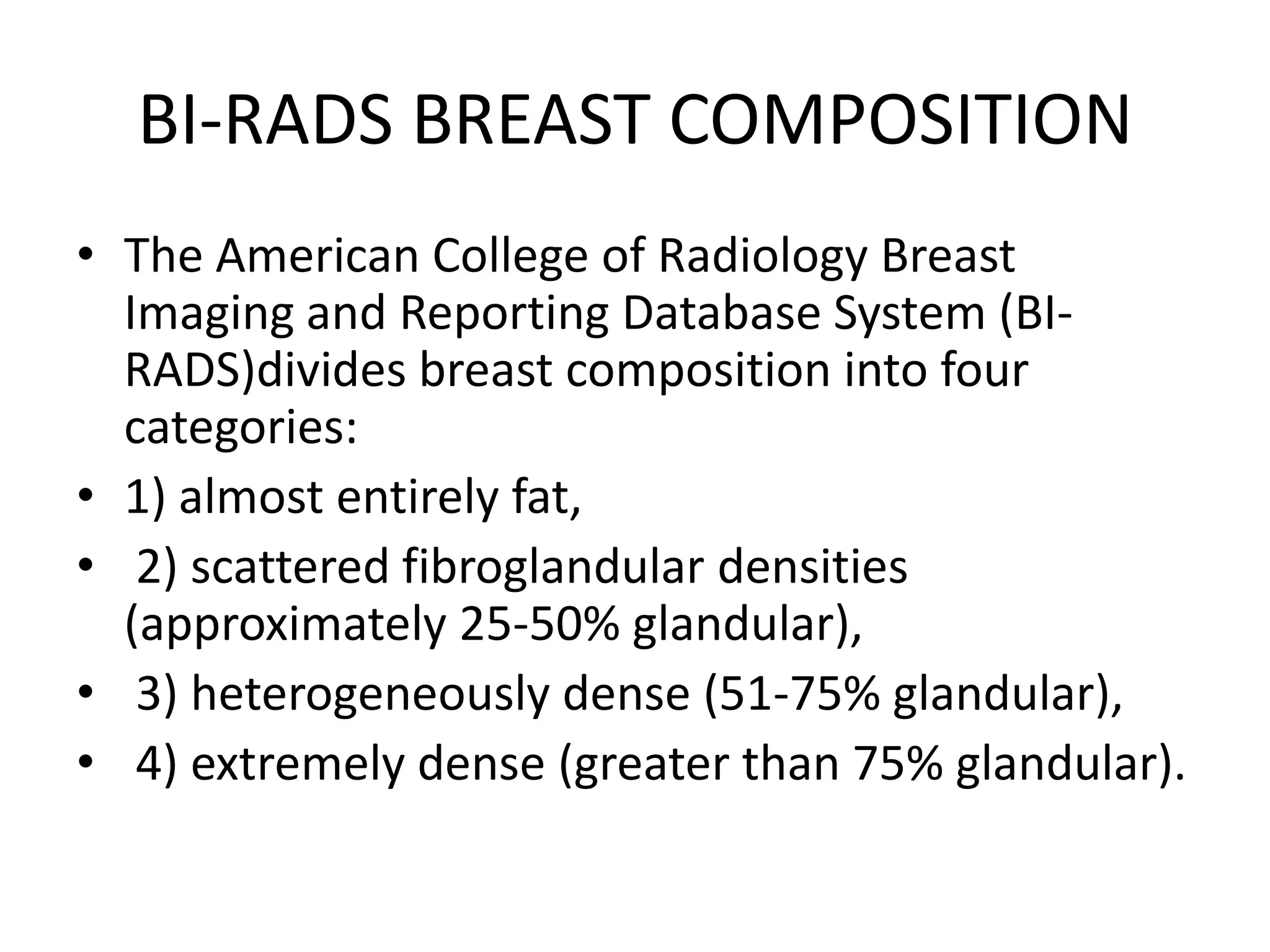 BI-RADS BREAST COMPOSITION
• The American College of Radiology Breast
Imaging and Reporting Database System (BIRADS)divides breast composition into four
categories:
• 1) almost entirely fat,
• 2) scattered fibroglandular densities
(approximately 25-50% glandular),
• 3) heterogeneously dense (51-75% glandular),
• 4) extremely dense (greater than 75% glandular).

 
