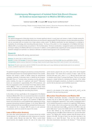 © RADCLIFFE CARDIOLOGY 2021
Access at: www.ICRjournal.com
Coronary
The optimal management strategy for percutaneous coronary intervention
(PCI) of bifurcation lesions has received significant interest in the scientific
literature and remains a matter of debate among the interventional
cardiology community. A bifurcation lesion is defined by the European
Bifurcation Club as a “coronary artery narrowing occurring adjacent to,
and/or involving, the origin of a significant side branch”.1,2
Bifurcation
lesions are encountered in approximately 21% of PCI procedures, and
they are recognised to confer an increased risk of major adverse cardiac
events (MACE).3,4
There is considerable variation in bifurcation lesion
anatomy. The Medina classification has been developed in an attempt to
standardise the terminology when describing these lesions.
In this article, we focus specifically on the management of the Medina
0,0,1 lesion (‘Medina 001’). This is an uncommon lesion that is encountered
in <5% of all bifurcations.5
The aim of this paper is to discuss important
technical considerations with regard to the treatment of Medina 001
lesions and to describe the current published data supporting the various
proposed interventional treatment strategies. In this article, Medina 001
lesionsinvolvingtheleftmainstem(LMS)areexcludedfromthediscussion.
The rationale for this is because LMS PCI carries its own particular
considerations, which are outside the scope of this review.
Laws of Bifurcation Anatomy
Like many other natural phenomena, the coronary arterial tree exhibits
‘fractal geometry’ (i.e. self similarity and scale invariance) as it branches
into smaller vessels. Murray’s law states that: “When a parent blood
vessel branches into daughter vessels, the cube of the radius of the
parent vessel is equal to the sum of the cubes of the radii of daughter
blood vessels.”6
This means that if a branch of radius r splits into two
branches with radii r1
and r2
, then r3
= r1
3
+ r2
3
. Murray’s law has been used
to estimate vessel sizing in coronary bifurcations. Finet et al. have also
proposed a simple formula for estimating the diameter of the mother
vessel (Dm
) and daughter vessels (Dd1
, Dd2
) based on a simple fractal ratio,
and this rule has also been used to estimate vessel sizes:
Dm
= 0.678 × (Dd1
+ Dd2
)
where Dm
is the diameter of the mother vessel and Dd1
and Dd2
are the
diameters of the two branching vessels.7
Bifurcation Classifications and Medina 001
The Medina classification describes a bifurcation lesion with three
numbers that aim to define the pattern of the atherosclerotic disease
based on angiographic appearance.8
Each number is designated either 1
or 0 to indicate the presence or absence of a significant (>50%) stenosis.
The first number refers to the proximal main branch (MBprox
), the second
refers to the distal main branch (MBdistal
) and the third refers to the side
branch (SB) ostium.8
Lesions that involve both the main branch (MB) and
SB are often defined as ‘true bifurcation’ lesions, whereas lesions
involving only one of the MB or SB are referred to as ‘non-true bifurcation’
lesions.8
The ‘Medina 001’ indicates isolated ostial SB disease with no
disease of the MB. This type of lesion has also been described in the
literature as an ‘ostial SB lesion’. There are four other prominent
bifurcation classifications described in the literature.9–12
These all share
Abstract
The optimal management of bifurcation lesions has received significant interest in recent years and remains a matter of debate among the
interventionalcardiologycommunity.Bifurcationlesionsareencounteredinapproximately21%ofpercutaneouscoronaryinterventionprocedures
and are associated with an increased risk of major adverse cardiac events. The Medina classification has been developed in an attempt to
standardise the terminology when describing bifurcation lesions. The focus of this article is on the management of the Medina 0,0,1 lesion
(‘Medina 001’), an uncommon lesion encountered in <5% of all bifurcations. Technical considerations, management options and interventional
techniques relating to the Medina 001 lesion are discussed. In addition, current published data supporting the various proposed interventional
treatment strategies are examined in an attempt to delineate an evidence-based approach to this uncommon lesion.
Keywords
Bifurcation lesion, Medina 001, stenting, ostial side branch
Disclosure: The authors have no conflicts to declare.
Received: 13 October 2020 Accepted: 25 January 2021 Citation: Interventional Cardiology Review 2021;16:e06. DOI: https://doi.org/10.15420/icr.2020.30
Correspondence: Suleiman Suleiman, Department of Cardiology, Tallaght University Hospital, Belgard Square North, Dublin 24, Ireland. E-mail: suleimas@tcd.ie
Open Access: This work is open access under the CC-BY-NC 4.0 License which allows users to copy, redistribute and make derivative works for non-commercial
purposes, provided the original work is cited correctly.
Contemporary Management of Isolated Ostial Side Branch Disease:
An Evidence-based Approach to Medina 001 Bifurcations
Suleiman Suleiman ,1
JJ Coughlan ,2
George Touma3
and Richard Szirt3
1. Department of Cardiology, Tallaght University Hospital, Dublin, Ireland; 2. Deutsches Herzzentrum München, Munich, Germany;
3. St George Hospital, Sydney, NSW, Australia
 