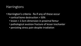 Harringtons
• Harrington’s criteria - fix if any of these occur
• cortical bone destruction > 50%
• lesion > 2.5cm dimension in proximal femur
• pathological avulsion fracture of lesser trochanter
• persisting stress pain despite irradiation
 
