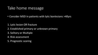 Take home message
• Consider MSD in patients with lytic bonlesions >40yrs
1. Lytic lesion OR fracture
2. Established primary or unknown primary
3. Solitary or Multiple
4. Risk assessment
5. Prognostic scoring
 