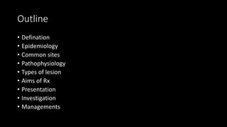 Outline
• Defination
• Epidemiology
• Common sites
• Pathophysiology
• Types of lesion
• Aims of Rx
• Presentation
• Investigation
• Managements
 