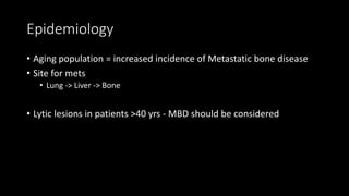Epidemiology
• Aging population = increased incidence of Metastatic bone disease
• Site for mets
• Lung -> Liver -> Bone
• Lytic lesions in patients >40 yrs - MBD should be considered
 