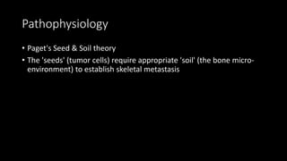 Pathophysiology
• Paget's Seed & Soil theory
• The 'seeds' (tumor cells) require appropriate 'soil' (the bone micro-
environment) to establish skeletal metastasis
 