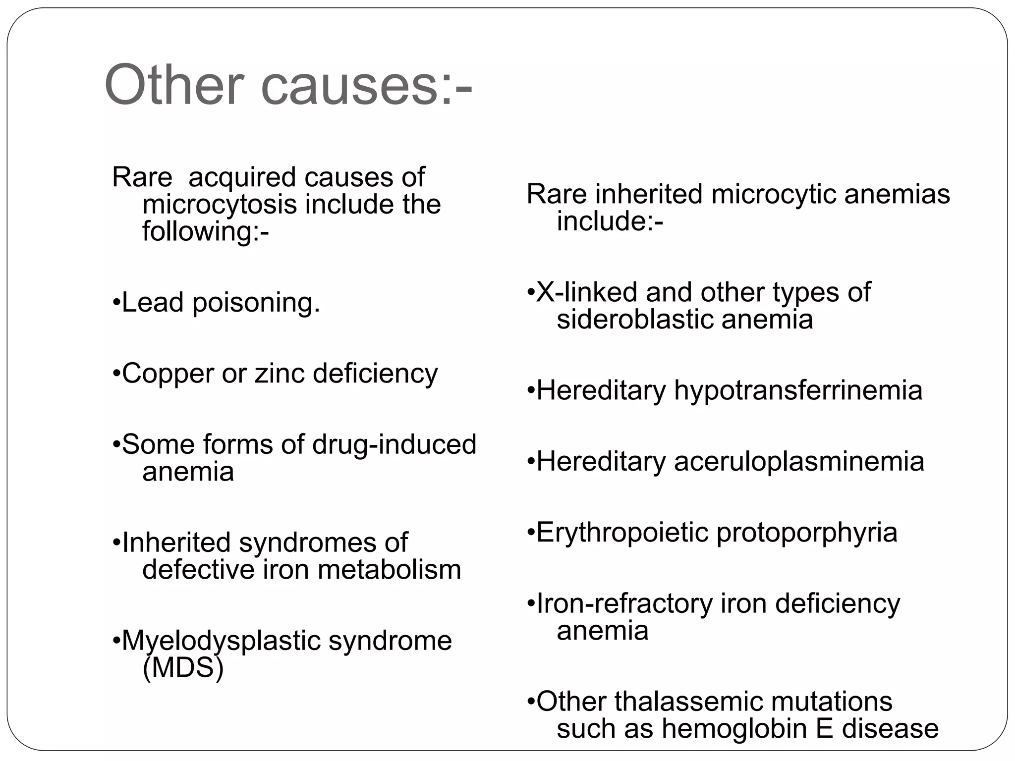 Other causes:-
Rare acquired causes of
microcytosis include the
following:-
•Lead poisoning.
•Copper or zinc deficiency
•Some forms of drug-induced
anemia
•Inherited syndromes of
defective iron metabolism
•Myelodysplastic syndrome
(MDS)
Rare inherited microcytic anemias
include:-
•X-linked and other types of
sideroblastic anemia
•Hereditary hypotransferrinemia
•Hereditary aceruloplasminemia
•Erythropoietic protoporphyria
•Iron-refractory iron deficiency
anemia
•Other thalassemic mutations
such as hemoglobin E disease
 