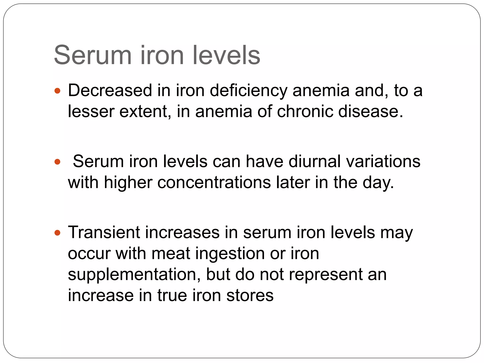Serum iron levels
 Decreased in iron deficiency anemia and, to a
lesser extent, in anemia of chronic disease.
 Serum iron levels can have diurnal variations
with higher concentrations later in the day.
 Transient increases in serum iron levels may
occur with meat ingestion or iron
supplementation, but do not represent an
increase in true iron stores
 