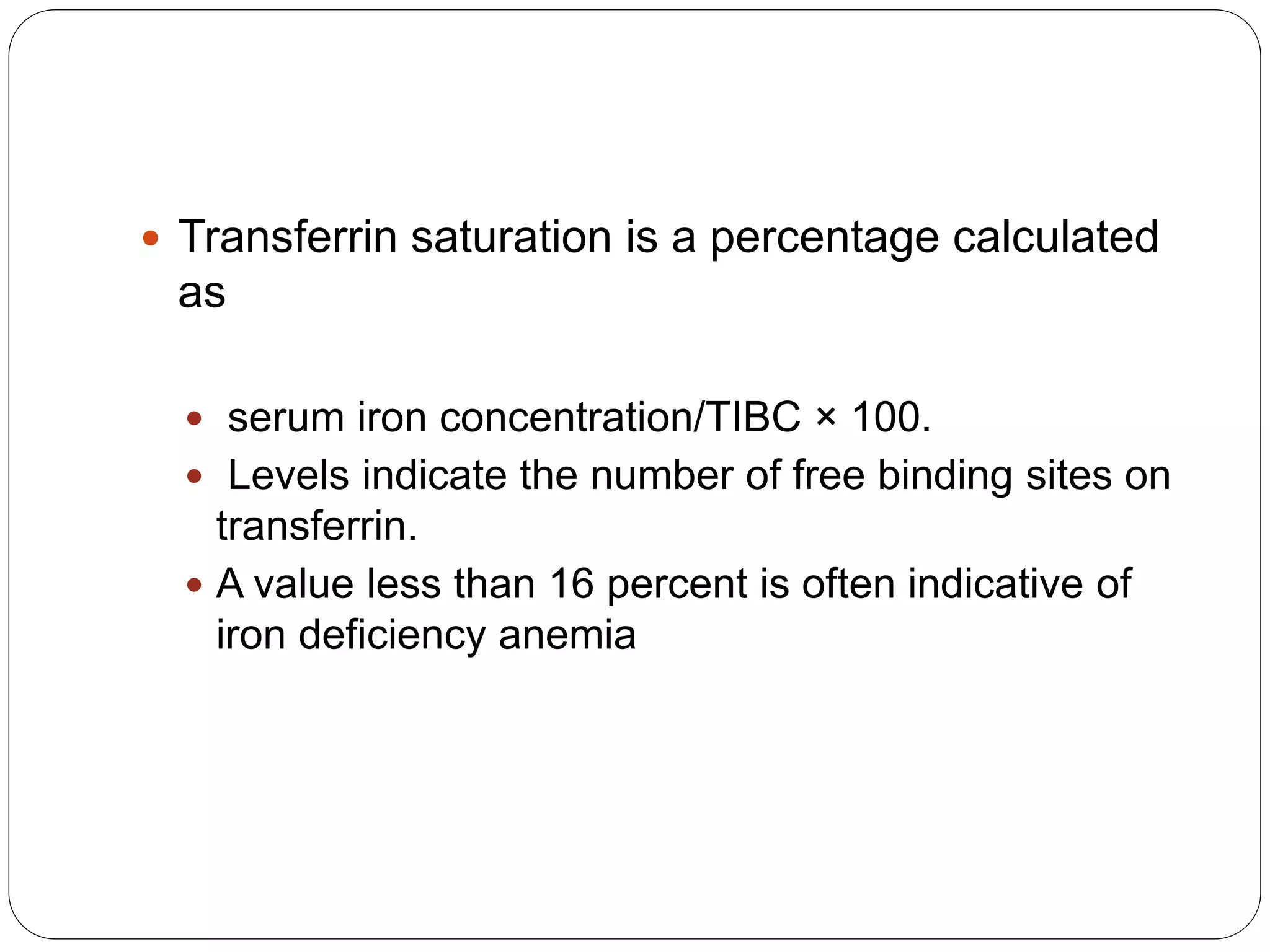  Transferrin saturation is a percentage calculated
as
 serum iron concentration/TIBC × 100.
 Levels indicate the number of free binding sites on
transferrin.
 A value less than 16 percent is often indicative of
iron deficiency anemia
 