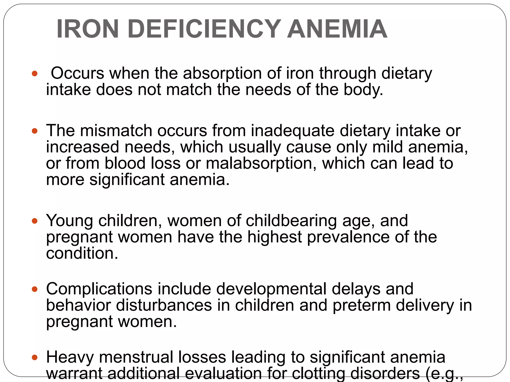 IRON DEFICIENCY ANEMIA
 Occurs when the absorption of iron through dietary
intake does not match the needs of the body.
 The mismatch occurs from inadequate dietary intake or
increased needs, which usually cause only mild anemia,
or from blood loss or malabsorption, which can lead to
more significant anemia.
 Young children, women of childbearing age, and
pregnant women have the highest prevalence of the
condition.
 Complications include developmental delays and
behavior disturbances in children and preterm delivery in
pregnant women.
 Heavy menstrual losses leading to significant anemia
warrant additional evaluation for clotting disorders (e.g.,
 