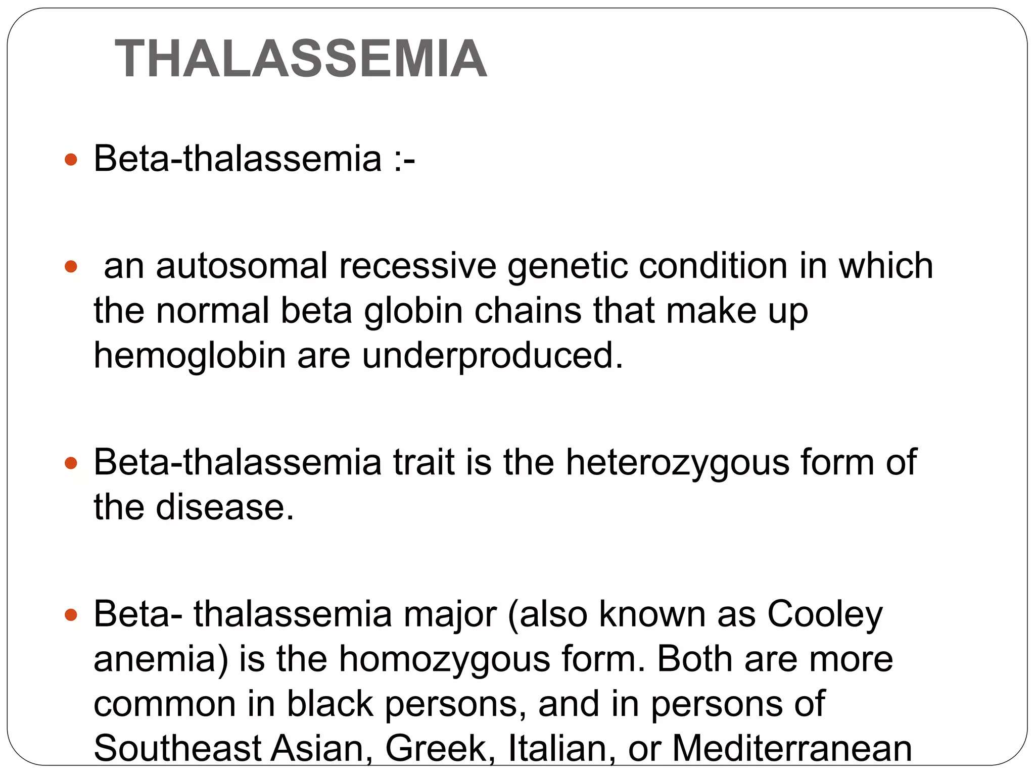 THALASSEMIA
 Beta-thalassemia :-
 an autosomal recessive genetic condition in which
the normal beta globin chains that make up
hemoglobin are underproduced.
 Beta-thalassemia trait is the heterozygous form of
the disease.
 Beta- thalassemia major (also known as Cooley
anemia) is the homozygous form. Both are more
common in black persons, and in persons of
Southeast Asian, Greek, Italian, or Mediterranean
 