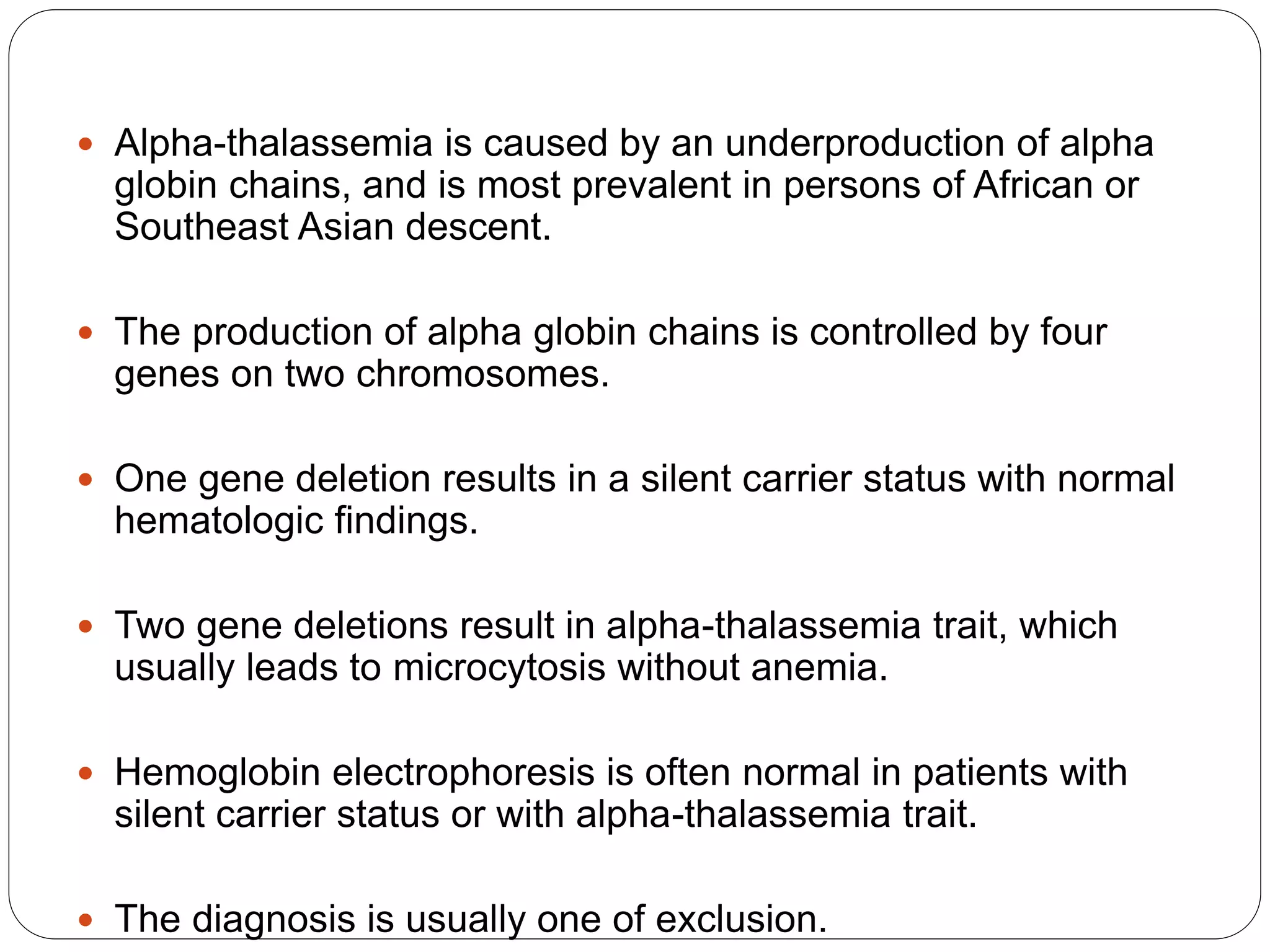  Alpha-thalassemia is caused by an underproduction of alpha
globin chains, and is most prevalent in persons of African or
Southeast Asian descent.
 The production of alpha globin chains is controlled by four
genes on two chromosomes.
 One gene deletion results in a silent carrier status with normal
hematologic findings.
 Two gene deletions result in alpha-thalassemia trait, which
usually leads to microcytosis without anemia.
 Hemoglobin electrophoresis is often normal in patients with
silent carrier status or with alpha-thalassemia trait.
 The diagnosis is usually one of exclusion.
 