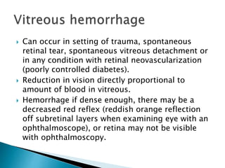  Can occur in setting of trauma, spontaneous
retinal tear, spontaneous vitreous detachment or
in any condition with retinal neovascularization
(poorly controlled diabetes).
 Reduction in vision directly proportional to
amount of blood in vitreous.
 Hemorrhage if dense enough, there may be a
decreased red reflex (reddish orange reflection
off subretinal layers when examining eye with an
ophthalmoscope), or retina may not be visible
with ophthalmoscopy.
 