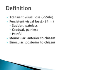  Transient visual loss (<24hr)
 Persistent visual loss(>24 hr)
◦ Sudden, painless
◦ Gradual, painless
◦ Painful
 Monocular: anterior to chiasm
 Binocular: posterior to chiasm
 