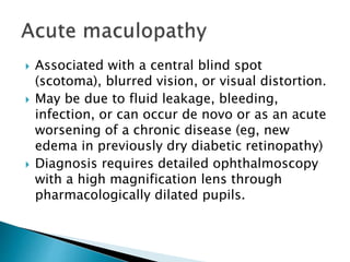  Associated with a central blind spot
(scotoma), blurred vision, or visual distortion.
 May be due to fluid leakage, bleeding,
infection, or can occur de novo or as an acute
worsening of a chronic disease (eg, new
edema in previously dry diabetic retinopathy)
 Diagnosis requires detailed ophthalmoscopy
with a high magnification lens through
pharmacologically dilated pupils.
 