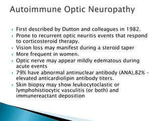  First described by Dutton and colleagues in 1982.
 Prone to recurrent optic neuritis events that respond
to corticosteroid therapy.
 Vision loss may manifest during a steroid taper
 More frequent in women.
 Optic nerve may appear mildly edematous during
acute events
 79% have abnormal antinuclear antibody (ANA),82% -
elevated anticardiolipin antibody titers.
 Skin biopsy may show leukocytoclastic or
lymphohistiocytic vasculitis (or both) and
immunereactant deposition
 