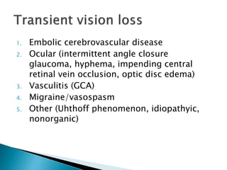 1. Embolic cerebrovascular disease
2. Ocular (intermittent angle closure
glaucoma, hyphema, impending central
retinal vein occlusion, optic disc edema)
3. Vasculitis (GCA)
4. Migraine/vasospasm
5. Other (Uhthoff phenomenon, idiopathyic,
nonorganic)
 