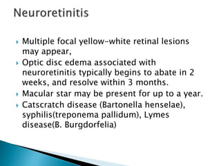  Multiple focal yellow-white retinal lesions
may appear,
 Optic disc edema associated with
neuroretinitis typically begins to abate in 2
weeks, and resolve within 3 months.
 Macular star may be present for up to a year.
 Catscratch disease (Bartonella henselae),
syphilis(treponema pallidum), Lymes
disease(B. Burgdorfelia)
 