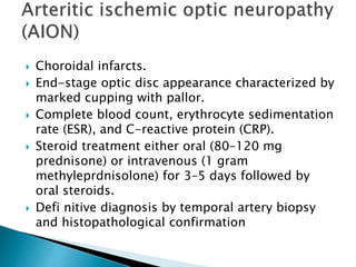  Choroidal infarcts.
 End-stage optic disc appearance characterized by
marked cupping with pallor.
 Complete blood count, erythrocyte sedimentation
rate (ESR), and C-reactive protein (CRP).
 Steroid treatment either oral (80–120 mg
prednisone) or intravenous (1 gram
methyleprdnisolone) for 3–5 days followed by
oral steroids.
 Defi nitive diagnosis by temporal artery biopsy
and histopathological confirmation
 