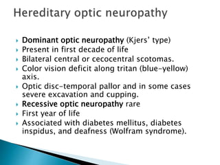  Dominant optic neuropathy (Kjers’ type)
 Present in first decade of life
 Bilateral central or cecocentral scotomas.
 Color vision deficit along tritan (blue-yellow)
axis.
 Optic disc-temporal pallor and in some cases
severe excavation and cupping.
 Recessive optic neuropathy rare
 First year of life
 Associated with diabetes mellitus, diabetes
inspidus, and deafness (Wolfram syndrome).
 