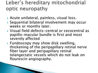  Acute unilateral, painless, visual loss.
 Sequential bilateral involvement may occur
weeks or months later.
 Visual field defects-central or cecocentral as
papillo-macular bundle is first and most
severely affected
 Fundoscopy may show disk swelling,
thickening of the peripapillary retinal nerve
fiber layer and peripapillary retinal
telangectatic vessels which do not leak on
flourescin angiography.
 