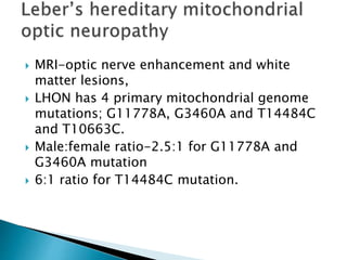  MRI-optic nerve enhancement and white
matter lesions,
 LHON has 4 primary mitochondrial genome
mutations; G11778A, G3460A and T14484C
and T10663C.
 Male:female ratio-2.5:1 for G11778A and
G3460A mutation
 6:1 ratio for T14484C mutation.
 