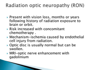  Present with vision loss, months or years
following history of radiation exposure to
brain or orbit.
 Risk increased with concomitant
chemotherapy .
 Mechanism-ischemia caused by endothelial
cell injury from radiation.
 Optic disc is usually normal but can be
swollen.
 MRI-optic nerve enhancement with
gadolinium
 
