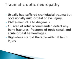  Usually had suffered craniofacial trauma but
occasionally mild orbital or eye injury.
 RAPD-main clue to diagnosis.
 CT scan of orbit recommended detect any
bony fractures, fractures of optic canal, and
acute orbital hemorrhages.
 High-dose steroid therapy-within 8 hrs of
injury
 