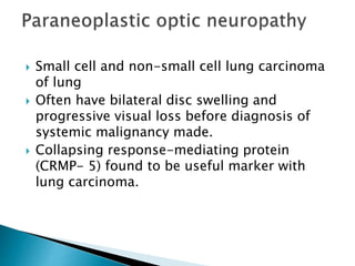  Small cell and non-small cell lung carcinoma
of lung
 Often have bilateral disc swelling and
progressive visual loss before diagnosis of
systemic malignancy made.
 Collapsing response-mediating protein
(CRMP- 5) found to be useful marker with
lung carcinoma.
 