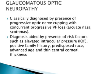  Classically diagnosed by presence of
progressive optic nerve cupping with
concurrent progressive VF loss (arcuate nasal
scotomas).
 Diagnosis aided by presence of risk factors
such as elevated intraocular pressure (IOP),
positive family history, predisposed race,
advanced age and thin central corneal
thickness
 