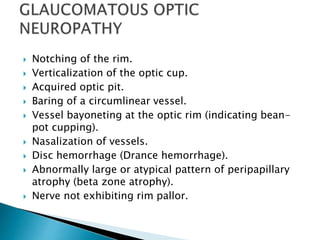  Notching of the rim.
 Verticalization of the optic cup.
 Acquired optic pit.
 Baring of a circumlinear vessel.
 Vessel bayoneting at the optic rim (indicating bean-
pot cupping).
 Nasalization of vessels.
 Disc hemorrhage (Drance hemorrhage).
 Abnormally large or atypical pattern of peripapillary
atrophy (beta zone atrophy).
 Nerve not exhibiting rim pallor.
 