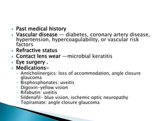 Past medical history
 Vascular disease — diabetes, coronary artery disease,
hypertension, hypercoagulability, or vascular risk
factors
 Refractive status
 Contact lens wear —microbial keratitis
 Eye surgery .
 Medications-
◦ Anticholinergics: loss of accommodation, angle closure
glaucoma
◦ Bisphosphonates: uveitis
◦ Digoxin-yellow vision
◦ Rifabutin: uveitis
◦ Sildenafil- blue vision, ischemic optic neuropathy
◦ Topiramate: angle closure glaucoma
 