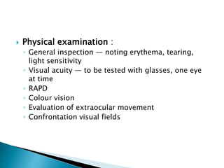  Physical examination :
◦ General inspection — noting erythema, tearing,
light sensitivity
◦ Visual acuity — to be tested with glasses, one eye
at time
◦ RAPD
◦ Colour vision
◦ Evaluation of extraocular movement
◦ Confrontation visual fields
 