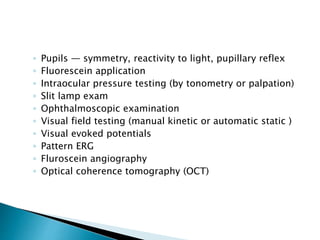 ◦ Pupils — symmetry, reactivity to light, pupillary reflex
◦ Fluorescein application
◦ Intraocular pressure testing (by tonometry or palpation)
◦ Slit lamp exam
◦ Ophthalmoscopic examination
◦ Visual field testing (manual kinetic or automatic static )
◦ Visual evoked potentials
◦ Pattern ERG
◦ Fluroscein angiography
◦ Optical coherence tomography (OCT)
 