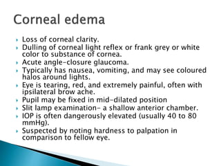  Loss of corneal clarity.
 Dulling of corneal light reflex or frank grey or white
color to substance of cornea.
 Acute angle-closure glaucoma.
 Typically has nausea, vomiting, and may see coloured
halos around lights.
 Eye is tearing, red, and extremely painful, often with
ipsilateral brow ache.
 Pupil may be fixed in mid-dilated position
 Slit lamp examination- a shallow anterior chamber.
 IOP is often dangerously elevated (usually 40 to 80
mmHg).
 Suspected by noting hardness to palpation in
comparison to fellow eye.
 