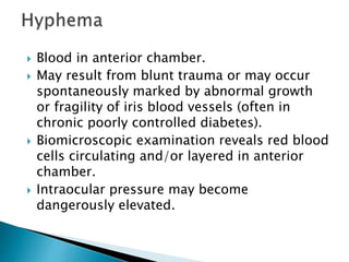  Blood in anterior chamber.
 May result from blunt trauma or may occur
spontaneously marked by abnormal growth
or fragility of iris blood vessels (often in
chronic poorly controlled diabetes).
 Biomicroscopic examination reveals red blood
cells circulating and/or layered in anterior
chamber.
 Intraocular pressure may become
dangerously elevated.
 