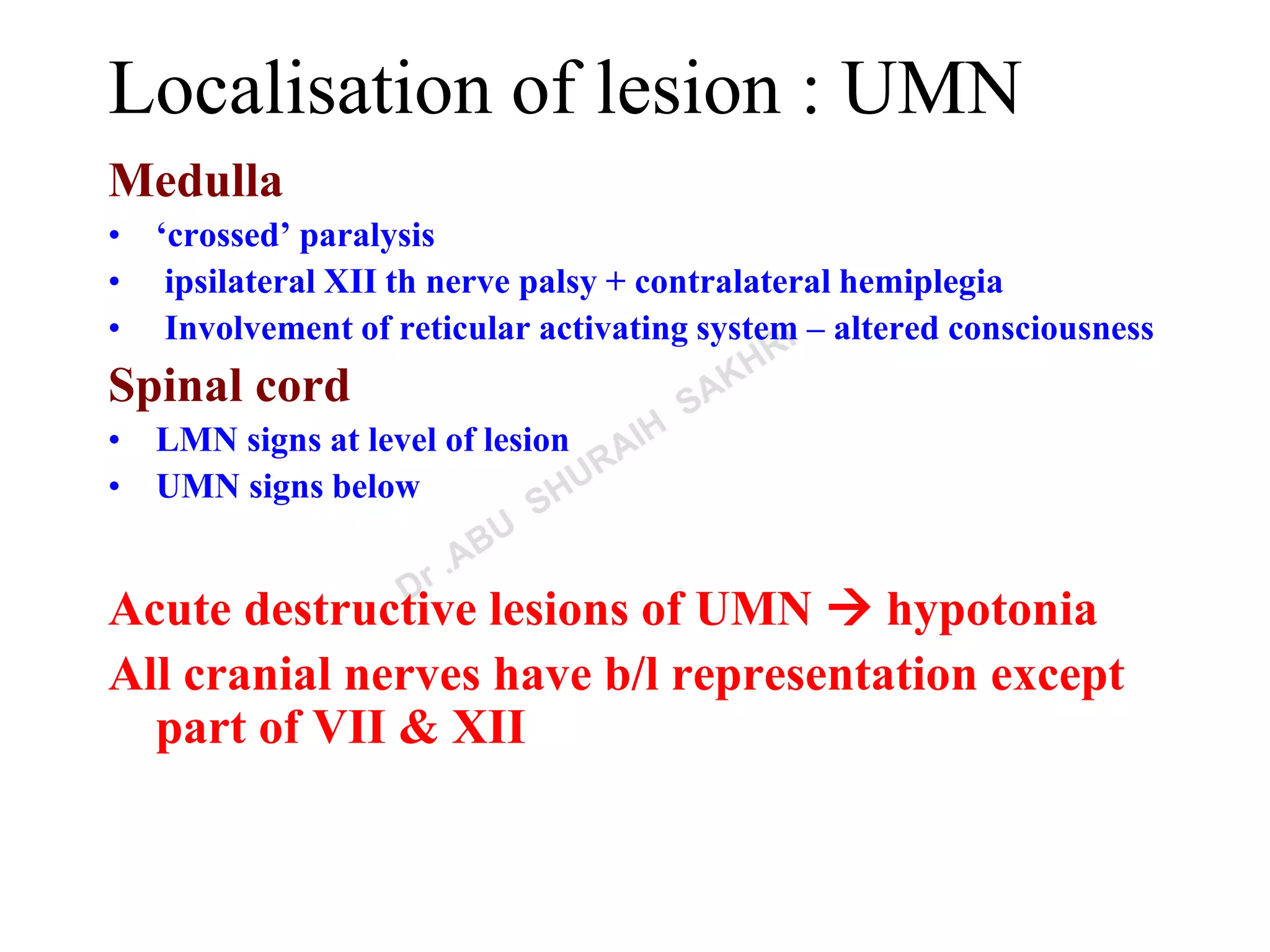 Localisation of lesion : UMN
Medulla
• ‘crossed’ paralysis
• ipsilateral XII th nerve palsy + contralateral hemiplegia
• Involvement of reticular activating system – altered consciousness
Spinal cord
• LMN signs at level of lesion
• UMN signs below
Acute destructive lesions of UMN  hypotonia
All cranial nerves have b/l representation except
part of VII & XII
 