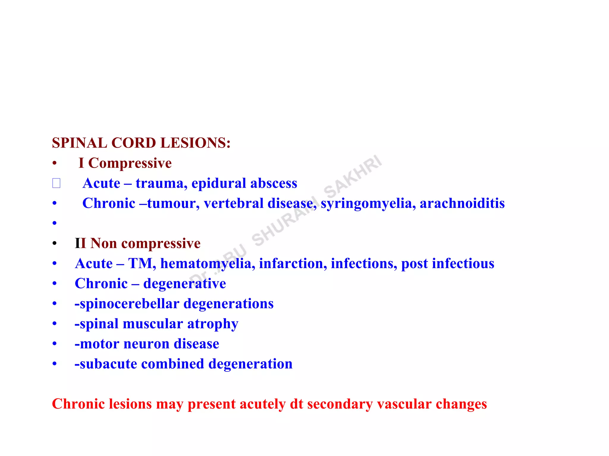 SPINAL CORD LESIONS:
• I Compressive
 Acute – trauma, epidural abscess
• Chronic –tumour, vertebral disease, syringomyelia, arachnoiditis
•
• II Non compressive
• Acute – TM, hematomyelia, infarction, infections, post infectious
• Chronic – degenerative
• -spinocerebellar degenerations
• -spinal muscular atrophy
• -motor neuron disease
• -subacute combined degeneration
Chronic lesions may present acutely dt secondary vascular changes
 