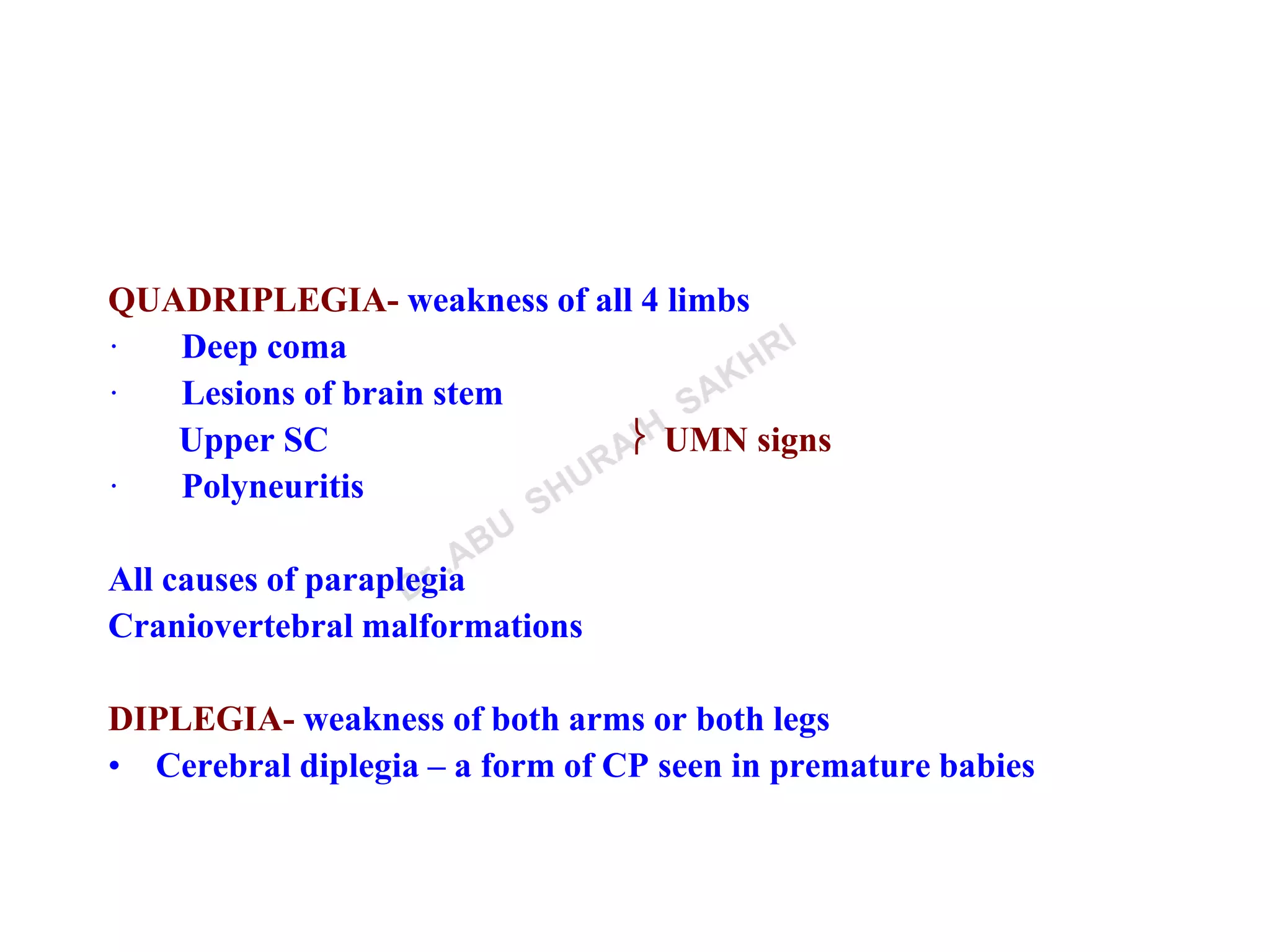 QUADRIPLEGIA- weakness of all 4 limbs
· Deep coma
· Lesions of brain stem
Upper SC  UMN signs
· Polyneuritis
All causes of paraplegia
Craniovertebral malformations
DIPLEGIA- weakness of both arms or both legs
• Cerebral diplegia – a form of CP seen in premature babies
 
